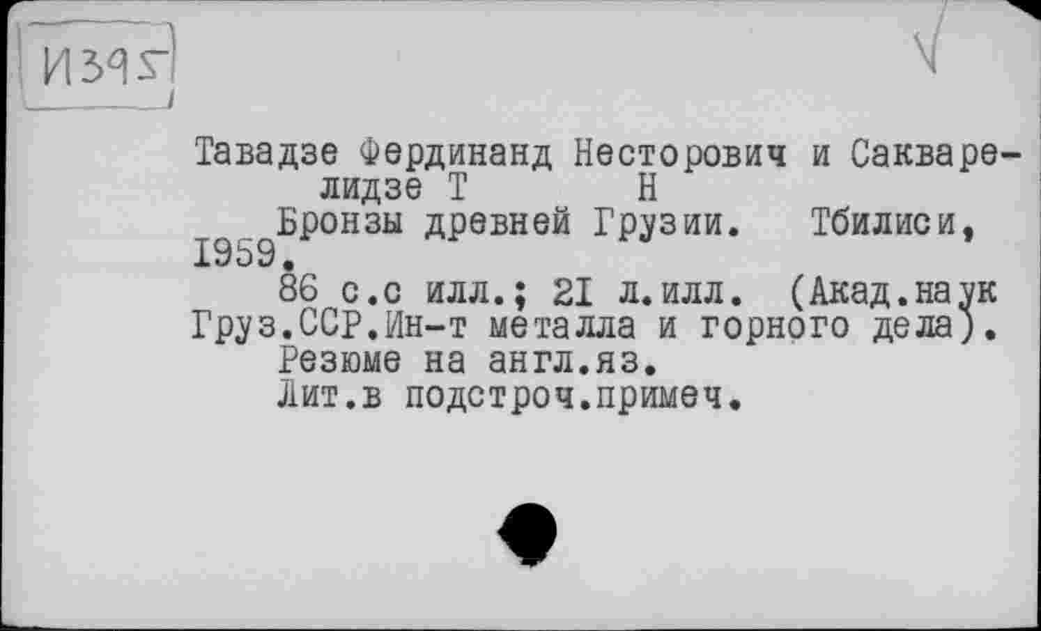 ﻿І имЯ '_ - . I
Тавадзе Фердинанд Несторович и Сакварелидзе Т Н
Бронзы древней Грузии. Тбилиси, 1959.
86 с.с илл.; 21 л.илл. (Акад.наук
Груз.ССР.Ин-т металла и горного дела;.
Резюме на англ.яз.
Лит.в подстроч.примеч.